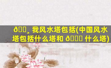 🕸 我风水塔包括(中国风水塔包括什么塔和 💐 什么塔)